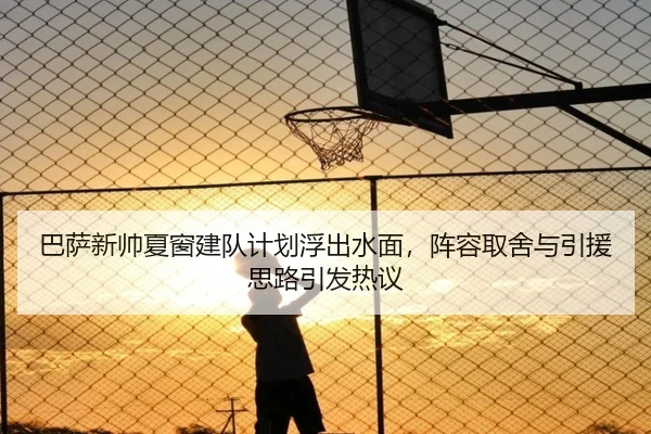 巴萨新帅夏窗建队计划浮出水面，阵容取舍与引援思路引发热议