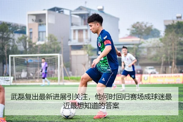 武磊复出最新进展引关注，他何时回归赛场成球迷最近最想知道的答案