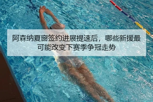 阿森纳夏窗签约进展提速后，哪些新援最可能改变下赛季争冠走势